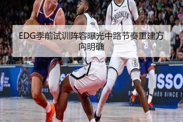 EDG季前试训阵容曝光中路节奏重建方向明确