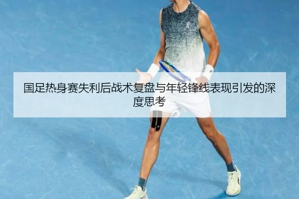 国足热身赛失利后战术复盘与年轻锋线表现引发的深度思考